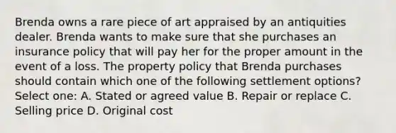 Brenda owns a rare piece of art appraised by an antiquities dealer. Brenda wants to make sure that she purchases an insurance policy that will pay her for the proper amount in the event of a loss. The property policy that Brenda purchases should contain which one of the following settlement options? Select one: A. Stated or agreed value B. Repair or replace C. Selling price D. Original cost