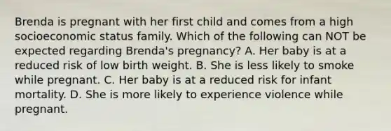 Brenda is pregnant with her first child and comes from a high socioeconomic status family. Which of the following can NOT be expected regarding Brenda's pregnancy? A. Her baby is at a reduced risk of low birth weight. B. She is less likely to smoke while pregnant. C. Her baby is at a reduced risk for infant mortality. D. She is more likely to experience violence while pregnant.