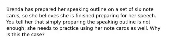 Brenda has prepared her speaking outline on a set of six note cards, so she believes she is finished preparing for her speech. You tell her that simply preparing the speaking outline is not enough; she needs to practice using her note cards as well. Why is this the case?