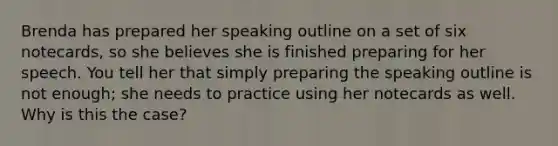 Brenda has prepared her speaking outline on a set of six notecards, so she believes she is finished preparing for her speech. You tell her that simply preparing the speaking outline is not enough; she needs to practice using her notecards as well. Why is this the case?