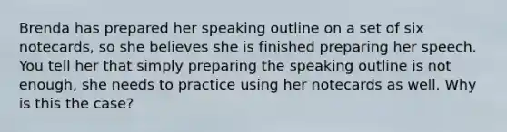 Brenda has prepared her speaking outline on a set of six notecards, so she believes she is finished preparing her speech. You tell her that simply preparing the speaking outline is not enough, she needs to practice using her notecards as well. Why is this the case?