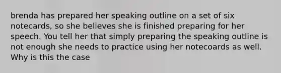 brenda has prepared her speaking outline on a set of six notecards, so she believes she is finished preparing for her speech. You tell her that simply preparing the speaking outline is not enough she needs to practice using her notecoards as well. Why is this the case