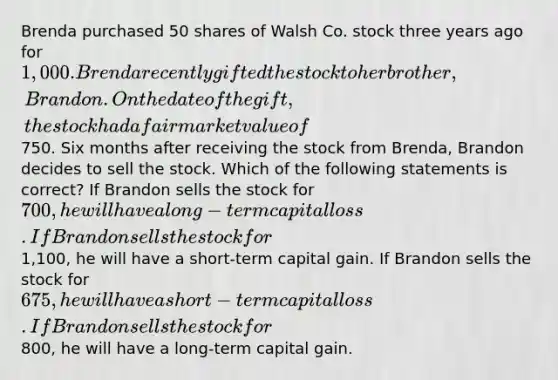 Brenda purchased 50 shares of Walsh Co. stock three years ago for 1,000. Brenda recently gifted the stock to her brother, Brandon. On the date of the gift, the stock had a fair market value of750. Six months after receiving the stock from Brenda, Brandon decides to sell the stock. Which of the following statements is correct? If Brandon sells the stock for 700, he will have a long-term capital loss. If Brandon sells the stock for1,100, he will have a short-term capital gain. If Brandon sells the stock for 675, he will have a short-term capital loss. If Brandon sells the stock for800, he will have a long-term capital gain.