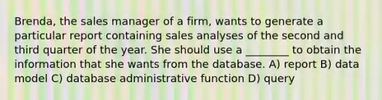 Brenda, the sales manager of a firm, wants to generate a particular report containing sales analyses of the second and third quarter of the year. She should use a ________ to obtain the information that she wants from the database. A) report B) data model C) database administrative function D) query