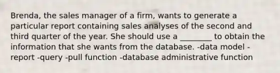 Brenda, the sales manager of a firm, wants to generate a particular report containing sales analyses of the second and third quarter of the year. She should use a ________ to obtain the information that she wants from the database. -data model -report -query -pull function -database administrative function