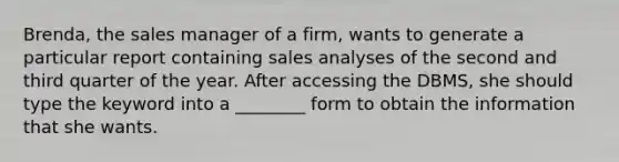 Brenda, the sales manager of a firm, wants to generate a particular report containing sales analyses of the second and third quarter of the year. After accessing the DBMS, she should type the keyword into a ________ form to obtain the information that she wants.