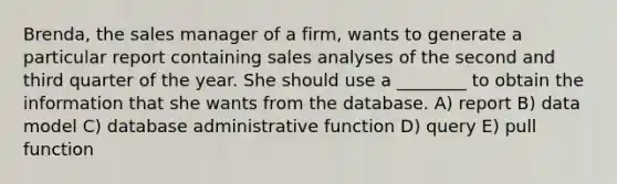 Brenda, the sales manager of a firm, wants to generate a particular report containing sales analyses of the second and third quarter of the year. She should use a ________ to obtain the information that she wants from the database. A) report B) data model C) database administrative function D) query E) pull function