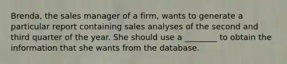 Brenda, the sales manager of a firm, wants to generate a particular report containing sales analyses of the second and third quarter of the year. She should use a ________ to obtain the information that she wants from the database.