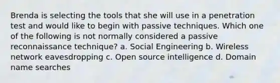 Brenda is selecting the tools that she will use in a penetration test and would like to begin with passive techniques. Which one of the following is not normally considered a passive reconnaissance technique? a. Social Engineering b. Wireless network eavesdropping c. Open source intelligence d. Domain name searches