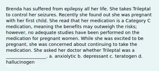 Brenda has suffered from epilepsy all her life. She takes Trileptal to control her seizures. Recently she found out she was pregnant with her first child. She read that her medication is a Category C medication, meaning the benefits may outweigh the risks; however, no adequate studies have been performed on the medication for pregnant women. While she was excited to be pregnant, she was concerned about continuing to take the medication. She asked her doctor whether Trileptal was a __________________. a. anxiolytic b. depressant c. teratogen d. hallucinogen