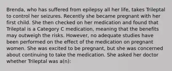 Brenda, who has suffered from epilepsy all her life, takes Trileptal to control her seizures. Recently she became pregnant with her first child. She then checked on her medication and found that Trileptal is a Category C medication, meaning that the benefits may outweigh the risks. However, no adequate studies have been performed on the effect of the medication on pregnant women. She was excited to be pregnant, but she was concerned about continuing to take the medication. She asked her doctor whether Trileptal was a(n):