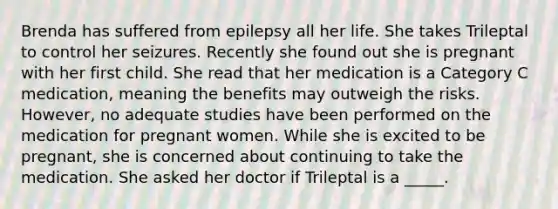 Brenda has suffered from epilepsy all her life. She takes Trileptal to control her seizures. Recently she found out she is pregnant with her first child. She read that her medication is a Category C medication, meaning the benefits may outweigh the risks. However, no adequate studies have been performed on the medication for pregnant women. While she is excited to be pregnant, she is concerned about continuing to take the medication. She asked her doctor if Trileptal is a _____.