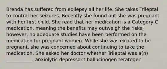 Brenda has suffered from epilepsy all her life. She takes Trileptal to control her seizures. Recently she found out she was pregnant with her first child. She read that her medication is a Category C medication, meaning the benefits may outweigh the risks; however, no adequate studies have been performed on the medication for pregnant women. While she was excited to be pregnant, she was concerned about continuing to take the medication. She asked her doctor whether Trileptal was a(n) ___________. anxiolytic depressant hallucinogen teratogen