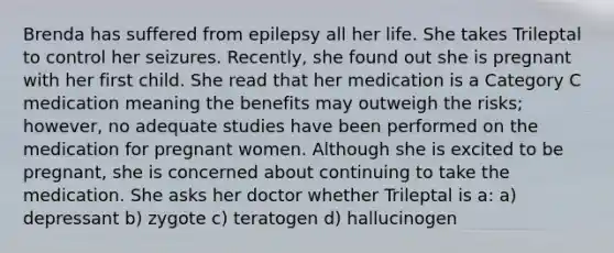 Brenda has suffered from epilepsy all her life. She takes Trileptal to control her seizures. Recently, she found out she is pregnant with her first child. She read that her medication is a Category C medication meaning the benefits may outweigh the risks; however, no adequate studies have been performed on the medication for pregnant women. Although she is excited to be pregnant, she is concerned about continuing to take the medication. She asks her doctor whether Trileptal is a: a) depressant b) zygote c) teratogen d) hallucinogen