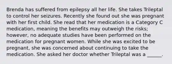 Brenda has suffered from epilepsy all her life. She takes Trileptal to control her seizures. Recently she found out she was pregnant with her first child. She read that her medication is a Category C medication, meaning the benefits may outweigh the risks; however, no adequate studies have been performed on the medication for pregnant women. While she was excited to be pregnant, she was concerned about continuing to take the medication. She asked her doctor whether Trileptal was a ______.