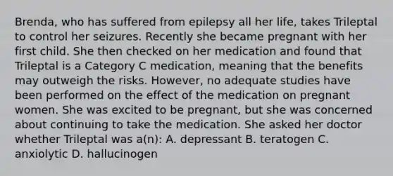 Brenda, who has suffered from epilepsy all her life, takes Trileptal to control her seizures. Recently she became pregnant with her first child. She then checked on her medication and found that Trileptal is a Category C medication, meaning that the benefits may outweigh the risks. However, no adequate studies have been performed on the effect of the medication on pregnant women. She was excited to be pregnant, but she was concerned about continuing to take the medication. She asked her doctor whether Trileptal was a(n): A. depressant B. teratogen C. anxiolytic D. hallucinogen