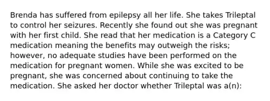 Brenda has suffered from epilepsy all her life. She takes Trileptal to control her seizures. Recently she found out she was pregnant with her first child. She read that her medication is a Category C medication meaning the benefits may outweigh the risks; however, no adequate studies have been performed on the medication for pregnant women. While she was excited to be pregnant, she was concerned about continuing to take the medication. She asked her doctor whether Trileptal was a(n):