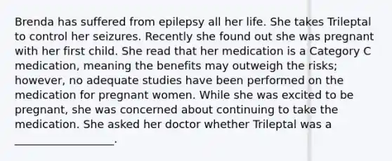 Brenda has suffered from epilepsy all her life. She takes Trileptal to control her seizures. Recently she found out she was pregnant with her first child. She read that her medication is a Category C medication, meaning the benefits may outweigh the risks; however, no adequate studies have been performed on the medication for pregnant women. While she was excited to be pregnant, she was concerned about continuing to take the medication. She asked her doctor whether Trileptal was a __________________.