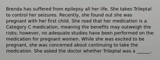 Brenda has suffered from epilepsy all her life. She takes Trileptal to control her seizures. Recently, she found out she was pregnant with her first child. She read that her medication is a Category C medication, meaning the benefits may outweigh the risks; however, no adequate studies have been performed on the medication for pregnant women. While she was excited to be pregnant, she was concerned about continuing to take the medication. She asked the doctor whether Trileptal was a ______.