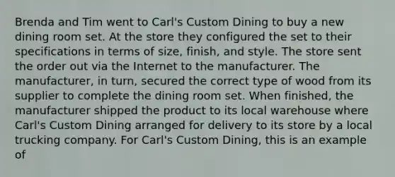 Brenda and Tim went to Carl's Custom Dining to buy a new dining room set. At the store they configured the set to their specifications in terms of size, finish, and style. The store sent the order out via the Internet to the manufacturer. The manufacturer, in turn, secured the correct type of wood from its supplier to complete the dining room set. When finished, the manufacturer shipped the product to its local warehouse where Carl's Custom Dining arranged for delivery to its store by a local trucking company. For Carl's Custom Dining, this is an example of