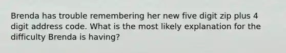 Brenda has trouble remembering her new five digit zip plus 4 digit address code. What is the most likely explanation for the difficulty Brenda is having?