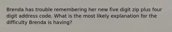 Brenda has trouble remembering her new five digit zip plus four digit address code. What is the most likely explanation for the difficulty Brenda is having?