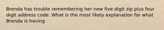 Brenda has trouble remembering her new five digit zip plus four digit address code. What is the most likely explanation for what Brenda is having