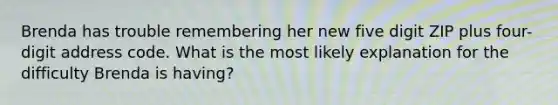 Brenda has trouble remembering her new five digit ZIP plus four-digit address code. What is the most likely explanation for the difficulty Brenda is having?