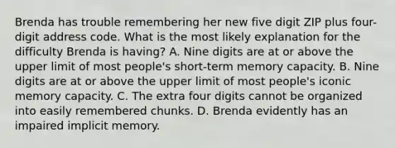 Brenda has trouble remembering her new five digit ZIP plus four-digit address code. What is the most likely explanation for the difficulty Brenda is having? A. Nine digits are at or above the upper limit of most people's short-term memory capacity. B. Nine digits are at or above the upper limit of most people's iconic memory capacity. C. The extra four digits cannot be organized into easily remembered chunks. D. Brenda evidently has an impaired implicit memory.