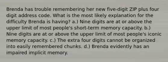 Brenda has trouble remembering her new five-digit ZIP plus four digit address code. What is the most likely explanation for the difficulty Brenda is having? a.) Nine digits are at or above the upper limit of most people's short-term memory capacity. b.) Nine digits are at or above the upper limit of most people's iconic memory capacity. c.) The extra four digits cannot be organized into easily remembered chunks. d.) Brenda evidently has an impaired implicit memory.