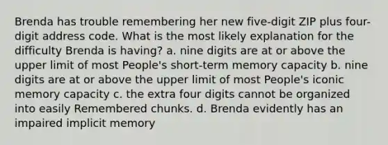 Brenda has trouble remembering her new five-digit ZIP plus four-digit address code. What is the most likely explanation for the difficulty Brenda is having? a. nine digits are at or above the upper limit of most People's short-term memory capacity b. nine digits are at or above the upper limit of most People's iconic memory capacity c. the extra four digits cannot be organized into easily Remembered chunks. d. Brenda evidently has an impaired implicit memory