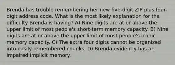 Brenda has trouble remembering her new five-digit ZIP plus four-digit address code. What is the most likely explanation for the difficulty Brenda is having? A) Nine digits are at or above the upper limit of most people's short-term memory capacity. B) Nine digits are at or above the upper limit of most people's iconic memory capacity. C) The extra four digits cannot be organized into easily remembered chunks. D) Brenda evidently has an impaired implicit memory.