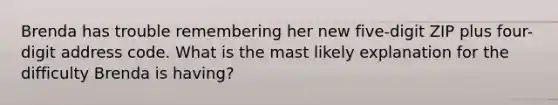 Brenda has trouble remembering her new five-digit ZIP plus four-digit address code. What is the mast likely explanation for the difficulty Brenda is having?