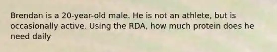 Brendan is a 20-year-old male. He is not an athlete, but is occasionally active. Using the RDA, how much protein does he need daily