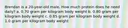 Brendan is a 20-year-old male. How much protein does he need daily? a. 0.70 gram per kilogram body weight b. 0.80 gram per kilogram body weight c. 0.85 gram per kilogram body weight d. 1.0 gram per kilogram body weight