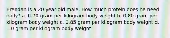 Brendan is a 20-year-old male. How much protein does he need daily? a. 0.70 gram per kilogram body weight b. 0.80 gram per kilogram body weight c. 0.85 gram per kilogram body weight d. 1.0 gram per kilogram body weight