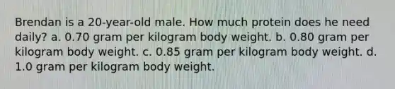 Brendan is a 20-year-old male. How much protein does he need daily? a. 0.70 gram per kilogram body weight. b. 0.80 gram per kilogram body weight. c. 0.85 gram per kilogram body weight. d. 1.0 gram per kilogram body weight.