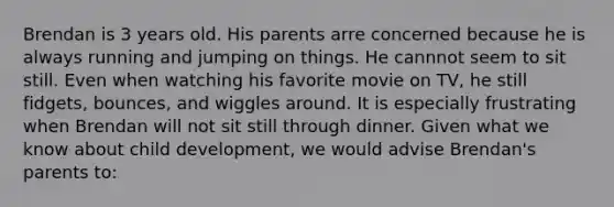 Brendan is 3 years old. His parents arre concerned because he is always running and jumping on things. He cannnot seem to sit still. Even when watching his favorite movie on TV, he still fidgets, bounces, and wiggles around. It is especially frustrating when Brendan will not sit still through dinner. Given what we know about child development, we would advise Brendan's parents to:
