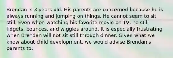 Brendan is 3 years old. His parents are concerned because he is always running and jumping on things. He cannot seem to sit still. Even when watching his favorite movie on TV, he still fidgets, bounces, and wiggles around. It is especially frustrating when Brendan will not sit still through dinner. Given what we know about child development, we would advise Brendan's parents to: