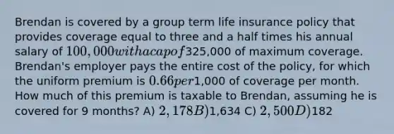 Brendan is covered by a group term life insurance policy that provides coverage equal to three and a half times his annual salary of 100,000 with a cap of325,000 of maximum coverage. Brendan's employer pays the entire cost of the policy, for which the uniform premium is 0.66 per1,000 of coverage per month. How much of this premium is taxable to Brendan, assuming he is covered for 9 months? A) 2,178 B)1,634 C) 2,500 D)182