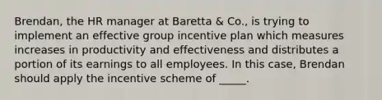 Brendan, the HR manager at Baretta & Co., is trying to implement an effective group incentive plan which measures increases in productivity and effectiveness and distributes a portion of its earnings to all employees. In this case, Brendan should apply the incentive scheme of _____.