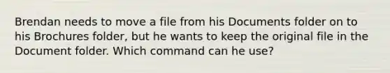 Brendan needs to move a file from his Documents folder on to his Brochures folder, but he wants to keep the original file in the Document folder. Which command can he use?