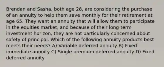 Brendan and Sasha, both age 28, are considering the purchase of an annuity to help them save monthly for their retirement at age 65. They want an annuity that will allow them to participate in the equities market, and because of their long-term investment horizon, they are not particularly concerned about safety of principal. Which of the following annuity products best meets their needs? A) Variable deferred annuity B) Fixed immediate annuity C) Single premium deferred annuity D) Fixed deferred annuity