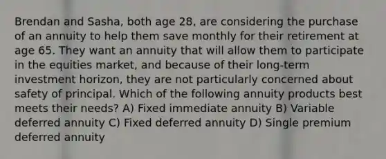 Brendan and Sasha, both age 28, are considering the purchase of an annuity to help them save monthly for their retirement at age 65. They want an annuity that will allow them to participate in the equities market, and because of their long-term investment horizon, they are not particularly concerned about safety of principal. Which of the following annuity products best meets their needs? A) Fixed immediate annuity B) Variable deferred annuity C) Fixed deferred annuity D) Single premium deferred annuity