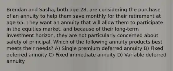 Brendan and Sasha, both age 28, are considering the purchase of an annuity to help them save monthly for their retirement at age 65. They want an annuity that will allow them to participate in the equities market, and because of their long-term investment horizon, they are not particularly concerned about safety of principal. Which of the following annuity products best meets their needs? A) Single premium deferred annuity B) Fixed deferred annuity C) Fixed immediate annuity D) Variable deferred annuity