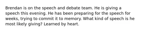 Brendan is on the speech and debate team. He is giving a speech this evening. He has been preparing for the speech for weeks, trying to commit it to memory. What kind of speech is he most likely giving? Learned by heart.