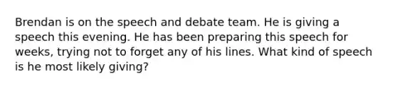 Brendan is on the speech and debate team. He is giving a speech this evening. He has been preparing this speech for weeks, trying not to forget any of his lines. What kind of speech is he most likely giving?