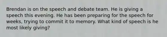 Brendan is on the speech and debate team. He is giving a speech this evening. He has been preparing for the speech for weeks, trying to commit it to memory. What kind of speech is he most likely giving?