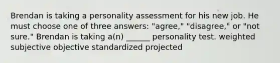 Brendan is taking a personality assessment for his new job. He must choose one of three answers: "agree," "disagree," or "not sure." Brendan is taking a(n) ______ personality test. weighted subjective objective standardized projected