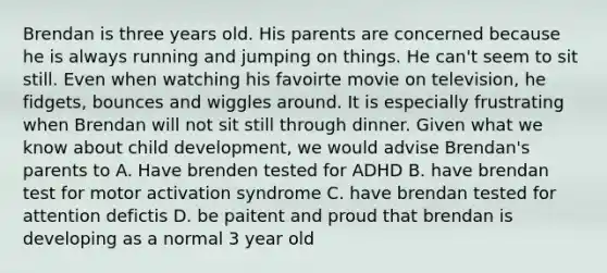 Brendan is three years old. His parents are concerned because he is always running and jumping on things. He can't seem to sit still. Even when watching his favoirte movie on television, he fidgets, bounces and wiggles around. It is especially frustrating when Brendan will not sit still through dinner. Given what we know about child development, we would advise Brendan's parents to A. Have brenden tested for ADHD B. have brendan test for motor activation syndrome C. have brendan tested for attention defictis D. be paitent and proud that brendan is developing as a normal 3 year old